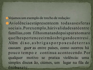●Vejamos um exemplo de trecho de redação:
●Aviolênciaestápresenteem todasasesferas
sociais.Porexemplo,hárivalidadesatéentre
famílias,com filhosmatandopaisparatomaro
quelhespertenceeirmãosbrigandoentresi.
Além d i s o , a s b r i g a s p o r p o s e s d e t e r r a s
causam guer as entre países, como ocorreu há
pouco tempo e continua acontecendo.Por
qualquer motivo se pratica violência: uma
simples discus ão, ciúmes, um lugar na fila de
ônibusetc.
 