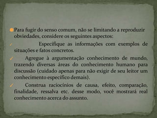 ●Para fugir do senso comum, não se limitando a reproduzir
obviedades, considere os seguintes aspectos:
✓
✓
✓ Especifique as informações com exemplos de
situações e fatos concretos.
Agregue à argumentação conhecimento de mundo,
trazendo diversas áreas do conhecimento humano para
discussão (cuidado apenas para não exigir de seu leitor um
conhecimento específico demais).
Construa raciocínios de causa, efeito, comparação,
finalidade, ressalva etc. desse modo, você mostrará real
conhecimento acerca do assunto.
 