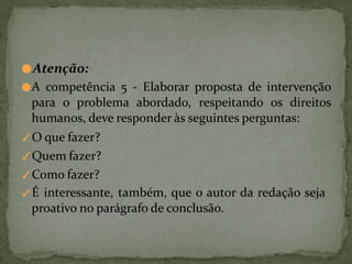 ●Atenção:
●A competência 5 - Elaborar proposta de intervenção
para o problema abordado, respeitando os direitos
humanos, deve responder às seguintes perguntas:
✓O que fazer?
✓Quem fazer?
✓Como fazer?
✓É interessante, também, que o autor da redação seja
proativo no parágrafo de conclusão.
 