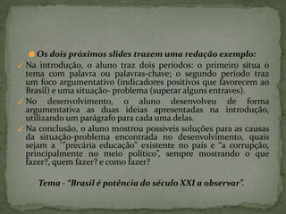 ● Os dois próximos slides trazem uma redação exemplo:
✓ Na introdução, o aluno traz dois períodos: o primeiro situa o
tema com palavra ou palavras-chave; o segundo período traz
um foco argumentativo (indicadores positivos que favorecem ao
Brasil) e uma situação- problema (superar alguns entraves).
✓ No desenvolvimento, o aluno desenvolveu de forma
argumentativa as duas ideias apresentadas na introdução,
utilizando um parágrafo para cada uma delas.
✓ Na conclusão, o aluno mostrou possíveis soluções para as causas
da situação-problema encontrada no desenvolvimento, quais
sejam a ´”precária educação” existente no país e “a corrupção,
principalmente no meio político”, sempre mostrando o que
fazer?, quem fazer? e como fazer?
Tema - “Brasil é potência do século XXI a observar”.
 