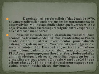 ● Depoisdo“milagrebrasileiro”dadécadade1970,
novamenteoBrasilanunciapretensõesdesetornarumanação
desenvolvida.Muitossãoosindicadoresquefavorecem e s e
objetivo,masénecesáriosuperaralgunsentravesparaque
novosfracasosnãoocoram.
● Nasúltimasduasdécadas,oBrasilalcançouaestabilidade
econômica,livrando-sedealtísimastaxasdeinflação.Pasou,
desde então, a atrair investimentos, principalmente
estrangeiros, alcançando o “investment grade” (grau d e
investimento)em 208.Esaconfiançaexterna,somadaao
aumentodomercadointerno,contribuiuparaocrescimentodo
PIB.Aomesmotempo,amelhordistribuiçãoderendafez
diminuiradesigualdadesocial,posibilitandoaascensãoentre
clases.Espera-seque,com a C o p a d o M u n d o d e 2 0 1 4 e a s
olimpíadasde2016,hajamaisinvestimentosqueposam
estimularacontinuidadedeseciclovirtuoso.
 