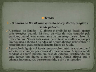 ● Temas:
1 - O aborto no Brasil: uma questão de legislação, religião e
saúde pública.
✓ A posição do Estado – O aborto é proibido no Brasil, apenas
com exceções quando há risco de vida da mãe causado pela
gravidez, quando essa é resultante de um estupro e se o feto não
tiver cérebro. Nesses três casos, permite-se à mulher optar por
fazer ou não o aborto. Quando essa decide abortar, deve realizar o
procedimento gratuito pelo Sistema Único de Saúde.
✓ A posição da Igreja – A igreja tem posição contrária ao aborto e à
adoção de crianças por casais do mesmo sexo. A igreja ainda
condena o aborto mesmo em caso de estupro, justificando que
seria juntar um drama a outro drama. Ainda afirma que a
criança, inocente, não deve ser punida, e sim o estuprador.
 