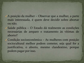 ✓A posição da mulher – Observar que a mulher, a parte
mais interessada, é quem deve decidir sobre abortar
ou não.
✓Saúde pública – O Estado dá realmente as condições
necessárias de amparo e tratamento às vítimas de
aborto?
✓Condição socioeconômica – As mulheres com posição
sociocultural melhor podem cometer, seja qual for a
justificativa, o aborto, mesmo clandestino, porque
podem pagar por isso.
 