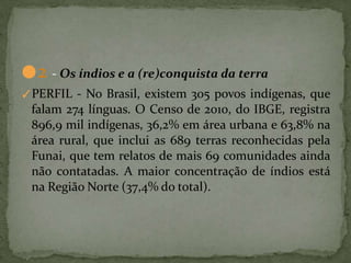 ●2 - Os índios e a (re)conquista da terra
✓PERFIL - No Brasil, existem 305 povos indígenas, que
falam 274 línguas. O Censo de 2010, do IBGE, registra
896,9 mil indígenas, 36,2% em área urbana e 63,8% na
área rural, que inclui as 689 terras reconhecidas pela
Funai, que tem relatos de mais 69 comunidades ainda
não contatadas. A maior concentração de índios está
na Região Norte (37,4% do total).
 