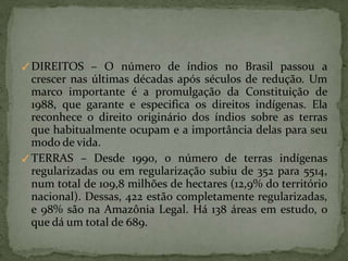 ✓DIREITOS – O número de índios no Brasil passou a
crescer nas últimas décadas após séculos de redução. Um
marco importante é a promulgação da Constituição de
1988, que garante e especifica os direitos indígenas. Ela
reconhece o direito originário dos índios sobre as terras
que habitualmente ocupam e a importância delas para seu
modo de vida.
✓TERRAS – Desde 1990, o número de terras indígenas
regularizadas ou em regularização subiu de 352 para 5514,
num total de 109,8 milhões de hectares (12,9% do território
nacional). Dessas, 422 estão completamente regularizadas,
e 98% são na Amazônia Legal. Há 138 áreas em estudo, o
que dá um total de 689.
 