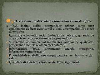 ●3- O crescimento das cidades brasileiras e seus desafios
A ONU-Habitat define prosperidade urbana como uma
combinação de bem-estar social e bom desempenho. São cinco
dimensões:
✓ Igualdade e inclusão social (redução da pobreza, garantia de
acesso a benefícios e oportunidades para todos);
✓ Sustentabilidade ambiental (ambientes urbanos de qualidade,
preservando recursos e ambientes naturais);
✓ Infraestrutura (água, saneamento, energia, transporte,
informação, comunicação);
✓ Produtividade (trabalho e renda que garantam um bom nível de
vida);
✓ Qualidade de vida (educação, saúde, lazer, segurança).
 