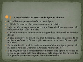 ●4 - A problemática da escassez de água no planeta
✓ 800 milhões de pessoas não têm acesso à água;
✓ 1,1 bilhão de pessoas não possuem saneamento básico;
✓ Hoje, a cada 20 segundos uma criança falece de doenças causas pelo
consumo de água contaminada;
✓ O Brasil detém 53% do manancial de água doce disponível na América
do Sul;
✓ A água disponível no Brasil está mal distribuída: 72% está centrada na
região amazônica; 27% na região centro-sul e apenas 1% na região
nordeste;
✓ Estão no Brasil os dois maiores reservatórios de água potável do
planeta: o Aquífero Guarani e o Aquífero Alter do chão;
✓ É de origem social o comportamento humano que agrava os efeitos da
seca e da enchente pelo desmatamento, pela ocupação das várzeas dos
rios, pelo lançamento de esgoto não-tratado nos rios...
 
