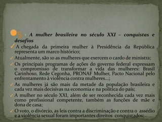 ●5 - A mulher brasileira no século XXI – conquistas e
desafios
✓A chegada da primeira mulher à Presidência da República
representa um marco histórico;
✓ Atualmente, são 10 as mulheres que exercem o cardo de ministra;
✓ Os principais programas de ações do governo federal expressam
o compromisso de transformar a vida das mulheres: Brasil
Carinhoso, Rede Cegonha, PRONAF Mulher, Pacto Nacional pelo
enfrentamento à violência contra mulheres...;
✓ As mulheres já são mais da metade da população brasileira e
cada vez mais decisivas na economia e na política do país;
✓ A mulher no século XXI, além de ser reconhecida cada vez mais
como profissional competente, também as funções de mãe e
dona de casa;
✓ O voto, o divórcio, as leis contra a discriminação e contra o assédio
e a violência sexual foram importantes direitos conquistados;
 
