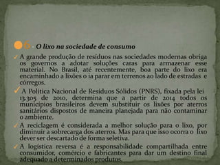 ●6- O lixo na sociedade de consumo
✓ A grande produção de resíduos nas sociedades modernas obriga
os governos a adotar soluções caras para armazenar esse
material. No Brasil, até recentemente, boa parte do lixo era
encaminhado a lixões o ia parar em terrenos ao lado de estradas e
córregos.
✓A Política Nacional de Resíduos Sólidos (PNRS), fixada pela lei
13.305 de 2010, determina que a partir de 2014 todos os
municípios brasileiros devem substituir os lixões por aterros
sanitários dispostos de maneira planejada para não contaminar
o ambiente.
✓ A reciclagem é considerada a melhor solução para o lixo, por
diminuir a sobrecarga dos aterros. Mas para que isso ocorra o lixo
dever ser descartado de forma seletiva.
✓ A logística reversa é a responsabilidade compartilhada entre
consumidor, comércio e fabricantes para dar um destino final
adequado a determinados produtos.
 