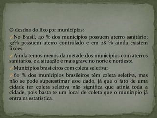 O destino do lixo por municípios:
✓No Brasil, 40 % dos municípios possuem aterro sanitário;
32% possuem aterro controlado e em 28 % ainda existem
lixões.
✓Ainda temos menos da metade dos municípios com aterros
sanitários, e a situação é mais grave no norte e nordeste.
✓Municípios brasileiros com coleta seletiva:
✓60 % dos municípios brasileiros têm coleta seletiva, mas
não se pode superestimar esse dado, já que o fato de uma
cidade ter coleta seletiva não significa que atinja toda a
cidade, pois basta te um local de coleta que o município já
entra na estatística.
 