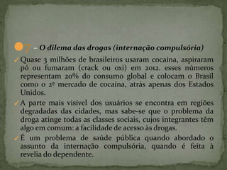 ●7 – O dilema das drogas (internação compulsória)
✓Quase 3 milhões de brasileiros usaram cocaína, aspiraram
pó ou fumaram (crack ou oxi) em 2012. esses números
representam 20% do consumo global e colocam o Brasil
como o 2º mercado de cocaína, atrás apenas dos Estados
Unidos.
✓A parte mais visível dos usuários se encontra em regiões
degradadas das cidades, mas sabe-se que o problema da
droga atinge todas as classes sociais, cujos integrantes têm
algo em comum: a facilidade de acesso às drogas.
✓É um problema de saúde pública quando abordado o
assunto da internação compulsória, quando é feita à
revelia do dependente.
 