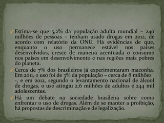 ✓Estima-se que 5,2% da população adulta mundial – 240
milhões de pessoas – tenham usado drogas em 2012, de
acordo com relatório da ONU. Há evidências de que,
enquanto o uso permanece estável nos países
desenvolvidos, cresce de maneira acentuada o consumo
nos países em desenvolvimento e nas regiões mais pobres
do planeta.
✓Cerca de 7% dos brasileiros já experimentaram maconha.
Em 2011, o uso foi de 3% da população – cerca de 8 milhões
-, e em 2012, segundo o levantamento nacional de álcool
de drogas, o uso atingiu 2,6 milhões de adultos e 244 mil
adolescentes.
✓Há um debate na sociedade brasileira sobre como
enfrentar o uso de drogas. Além de se manter a proibição,
há propostas de descriminação e de legalização.
 