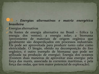 ●8 - Energias alternativas e matriz energética
brasileira
✓Energias alternativas
✓As fontes de energia alternativa no Brasil – Eólica (a
energia dos ventos); a energia solar; a biomassa
(proveniente de materiais de origem orgânica que
geralmente são desperdiçados em processos industriais.
Ela pode ser aproveitada para produzir tanto calor como
eletricidade. O biogás, obtido na decomposição do lixo
orgânico, é outro exemplo de biomassa que pode ser
utilizada na produção de energia); Energia dos oceanos
(Existem duas maneiras de aproveitar essa energia: pela
força das marés, associada às correntes marítimas, e pela
força das ondas, que tem maior potencial de exploração).
 