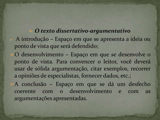 ➢ O texto dissertativo-argumentativo
➢ A introdução – Espaço em que se apresenta a ideia ou
ponto de vista que será defendido;
➢O desenvolvimento – Espaço em que se desenvolve o
ponto de vista. Para convencer o leitor, você deverá
usar de sólida argumentação, citar exemplos, recorrer
a opiniões de especialistas, fornecer dados, etc.;
➢A conclusão – Espaço em que se dá um desfecho
coerente com o desenvolvimento e com as
argumentações apresentadas.
 