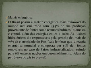 ✓Matriz energética
✓O Brasil possui a matriz energética mais renovável do
mundo industrializado com 45,3% de sua produção
proveniente de fontes como recursos hídricos, biomassa
e etanol, além das energias eólica e solar. As usinas
hidrelétricas são responsáveis pela geração de mais de
75% da eletricidade do País. Vale lembrar que a matriz
energética mundial é composta por 13% de fontes
renováveis no caso de Países industrializados, caindo
para 6% entre as nações em desenvolvimento. Além do
petróleo e do gás (o pre-sal).
 