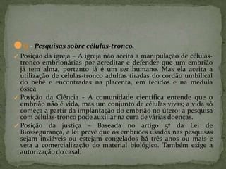 ●9 - Pesquisas sobre células-tronco.
✓ Posição da igreja – A igreja não aceita a manipulação de células-
tronco embrionárias por acreditar e defender que um embrião
já tem alma, portanto já é um ser humano. Mas ela aceita a
utilização de células-tronco adultas tiradas do cordão umbilical
do bebê e encontradas na placenta, em tecidos e na medula
óssea.
✓ Posição da Ciência - A comunidade científica entende que o
embrião não é vida, mas um conjunto de células vivas; a vida só
começa a partir da implantação do embrião no útero; a pesquisa
com células-tronco pode auxiliar na cura de várias doenças.
✓ Posição da justiça – Baseada no artigo 5º da Lei de
Biossegurança, a lei prevê que os embriões usados nas pesquisas
sejam inviáveis ou estejam congelados há três anos ou mais e
veta a comercialização do material biológico. Também exige a
autorização do casal.
 