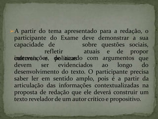 ➢A partir do tema apresentado para a redação, o
participante do Exame deve demonstrar a sua
capacidade de
refletir
culturais e políticas
sobre questões
atuais e de
sociais,
propor
intervenções, de acordo com argumentos que
devem ser evidenciados ao longo do
desenvolvimento do texto. O participante precisa
saber ler em sentido amplo, pois é a partir da
articulação das informações contextualizadas na
proposta de redação que ele deverá construir um
texto revelador de um autor crítico e propositivo.
 