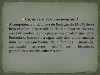 ●Uso do repertório sociocultural
➢A competência II da prova de Redação do ENEM deixa
bem explícita a necessidade de se utilizarem diversas
áreas do conhecimento para se desenvolver um tema.
Entenda-se isso como a capacidade de o aluno analisar
uma situação-problema de diferentes maneiras,
analisando aspectos econômicos, históricos,
geopolíticos, sociais, culturais etc.
 