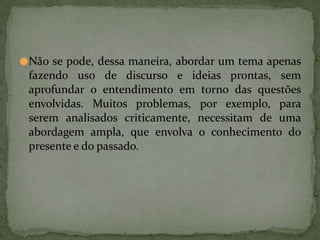 ●Não se pode, dessa maneira, abordar um tema apenas
fazendo uso de discurso e ideias prontas, sem
aprofundar o entendimento em torno das questões
envolvidas. Muitos problemas, por exemplo, para
serem analisados criticamente, necessitam de uma
abordagem ampla, que envolva o conhecimento do
presente e do passado.
 