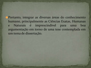 ●Portanto, integrar as diversas áreas do conhecimento
humano, principalmente as Ciências Exatas, Humanas
e Naturais é imprescindível para uma boa
argumentação em torno de uma tese contemplada em
um tema de dissertação.
 