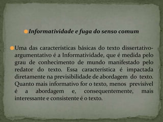 ●Informatividade e fuga do senso comum
●Uma das características básicas do texto dissertativo-
argumentativo é a Informatividade, que é medida pelo
grau de conhecimento de mundo manifestado pelo
redator do texto. Essa característica é impactada
diretamente na previsibilidade de abordagem do texto.
Quanto mais informativo for o texto, menos previsível
é a abordagem e, consequentemente, mais
interessante e consistente é o texto.
 