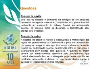 Questões
Questão de dúvida
Este tipo de questão é pertinente na situação de um delegado
necessitar de alguma informação, substantiva e/ou procedimental,
pertinente ao andamento do debate. Deverá ser apresentada
quando, no intervalo entre os discursos, o Secretariado abrir
espaço para questões.
Questão de ordem
A questão de ordem é relativa à observância e manutenção das
regras de procedimento da Conferência e pode ser apresentada
por qualquer delegado, sem que interrompa o discurso de outro.
Deverá ser endereçada quando, no intervalo entre os discursos, o
Secretariado abrir espaço para questões. A questão de ordem
deverá ser imediatamente apreciada pelo Secretariado, que
poderá desconsiderá-la se o delegado proponente não houver
mostrado moderação e decoro no uso desse direito ou se a
questão for inapropriada em sua natureza.
 