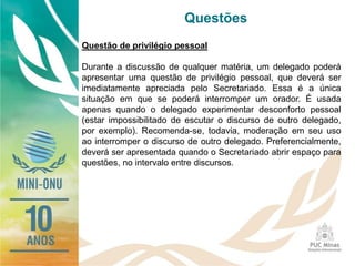 Questões
Questão de privilégio pessoal
Durante a discussão de qualquer matéria, um delegado poderá
apresentar uma questão de privilégio pessoal, que deverá ser
imediatamente apreciada pelo Secretariado. Essa é a única
situação em que se poderá interromper um orador. É usada
apenas quando o delegado experimentar desconforto pessoal
(estar impossibilitado de escutar o discurso de outro delegado,
por exemplo). Recomenda-se, todavia, moderação em seu uso
ao interromper o discurso de outro delegado. Preferencialmente,
deverá ser apresentada quando o Secretariado abrir espaço para
questões, no intervalo entre discursos.
 