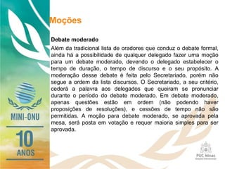 Moções
Debate moderado
Além da tradicional lista de oradores que conduz o debate formal,
ainda há a possibilidade de qualquer delegado fazer uma moção
para um debate moderado, devendo o delegado estabelecer o
tempo de duração, o tempo de discurso e o seu propósito. A
moderação desse debate é feita pelo Secretariado, porém não
segue a ordem da lista discursos. O Secretariado, a seu critério,
cederá a palavra aos delegados que queiram se pronunciar
durante o período do debate moderado. Em debate moderado,
apenas questões estão em ordem (não podendo haver
proposições de resoluções), e cessões de tempo não são
permitidas. A moção para debate moderado, se aprovada pela
mesa, será posta em votação e requer maioria simples para ser
aprovada.
 