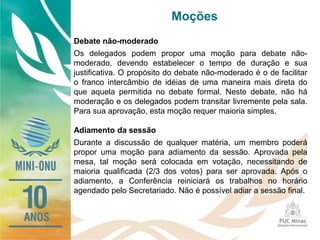 Moções
Debate não-moderado
Os delegados podem propor uma moção para debate não-
moderado, devendo estabelecer o tempo de duração e sua
justificativa. O propósito do debate não-moderado é o de facilitar
o franco intercâmbio de idéias de uma maneira mais direta do
que aquela permitida no debate formal. Neste debate, não há
moderação e os delegados podem transitar livremente pela sala.
Para sua aprovação, esta moção requer maioria simples.
Adiamento da sessão
Durante a discussão de qualquer matéria, um membro poderá
propor uma moção para adiamento da sessão. Aprovada pela
mesa, tal moção será colocada em votação, necessitando de
maioria qualificada (2/3 dos votos) para ser aprovada. Após o
adiamento, a Conferência reiniciará os trabalhos no horário
agendado pelo Secretariado. Não é possível adiar a sessão final.
 