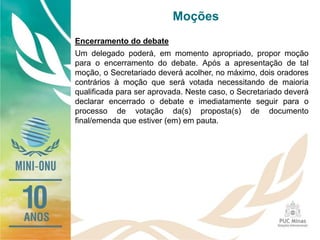 Moções
Encerramento do debate
Um delegado poderá, em momento apropriado, propor moção
para o encerramento do debate. Após a apresentação de tal
moção, o Secretariado deverá acolher, no máximo, dois oradores
contrários à moção que será votada necessitando de maioria
qualificada para ser aprovada. Neste caso, o Secretariado deverá
declarar encerrado o debate e imediatamente seguir para o
processo de votação da(s) proposta(s) de documento
final/emenda que estiver (em) em pauta.
 