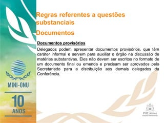 Regras referentes a questões
substanciais
Documentos
Documentos provisórios
Delegados podem apresentar documentos provisórios, que têm
caráter informal e servem para auxiliar o órgão na discussão de
matérias substantivas. Eles não devem ser escritos no formato de
um documento final ou emenda e precisam ser aprovados pelo
Secretariado para a distribuição aos demais delegados da
Conferência.
 