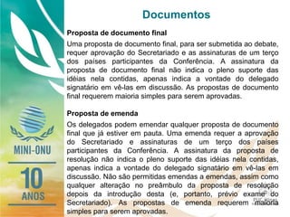 Documentos
Proposta de documento final
Uma proposta de documento final, para ser submetida ao debate,
requer aprovação do Secretariado e as assinaturas de um terço
dos países participantes da Conferência. A assinatura da
proposta de documento final não indica o pleno suporte das
idéias nela contidas, apenas indica a vontade do delegado
signatário em vê-las em discussão. As propostas de documento
final requerem maioria simples para serem aprovadas.
Proposta de emenda
Os delegados podem emendar qualquer proposta de documento
final que já estiver em pauta. Uma emenda requer a aprovação
do Secretariado e assinaturas de um terço dos países
participantes da Conferência. A assinatura da proposta de
resolução não indica o pleno suporte das idéias nela contidas,
apenas indica a vontade do delegado signatário em vê-las em
discussão. Não são permitidas emendas a emendas, assim como
qualquer alteração no preâmbulo da proposta de resolução
depois da introdução desta (e, portanto, prévio exame do
Secretariado). As propostas de emenda requerem maioria
simples para serem aprovadas.
 