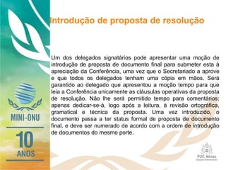 Introdução de proposta de resolução
Um dos delegados signatários pode apresentar uma moção de
introdução de proposta de documento final para submeter esta à
apreciação da Conferência, uma vez que o Secretariado a aprove
e que todos os delegados tenham uma cópia em mãos. Será
garantido ao delegado que apresentou a moção tempo para que
leia a Conferência unicamente as cláusulas operativas da proposta
de resolução. Não lhe será permitido tempo para comentários;
apenas dedicar-se-á, logo após a leitura, à revisão ortográfica,
gramatical e técnica da proposta. Uma vez introduzido, o
documento passa a ter status formal de proposta de documento
final, e deve ser numerado de acordo com a ordem de introdução
de documentos do mesmo porte.
 