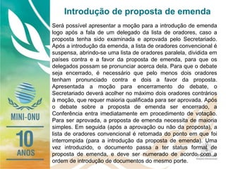 Introdução de proposta de emenda
Será possível apresentar a moção para a introdução de emenda
logo após a fala de um delegado da lista de oradores, caso a
proposta tenha sido examinada e aprovada pelo Secretariado.
Após a introdução da emenda, a lista de oradores convencional é
suspensa, abrindo-se uma lista de oradores paralela, dividida em
países contra e a favor da proposta de emenda, para que os
delegados possam se pronunciar acerca dela. Para que o debate
seja encerrado, é necessário que pelo menos dois oradores
tenham pronunciado contra e dois a favor da proposta.
Apresentada a moção para encerramento do debate, o
Secretariado deverá acolher no máximo dois oradores contrários
à moção, que requer maioria qualificada para ser aprovada. Após
o debate sobre a proposta de emenda ser encerrado, a
Conferência entra imediatamente em procedimento de votação.
Para ser aprovada, a proposta de emenda necessita de maioria
simples. Em seguida (após a aprovação ou não da proposta), a
lista de oradores convencional é retomada do ponto em que foi
interrompida (para a introdução da proposta de emenda). Uma
vez introduzido, o documento passa a ter status formal de
proposta de emenda, e deve ser numerado de acordo com a
ordem de introdução de documentos do mesmo porte.
 