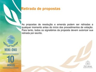 Retirada de propostas
As propostas de resolução e emenda podem ser retiradas a
qualquer momento antes do início dos procedimentos de votação.
Para tanto, todos os signatários da proposta devem autorizar sua
retirada por escrito.
 