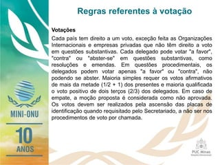 Regras referentes à votação
Votações
Cada país tem direito a um voto, exceção feita as Organizações
Internacionais e empresas privadas que não têm direito a voto
em questões substantivas. Cada delegado pode votar "a favor",
"contra" ou "abster-se" em questões substantivas, como
resoluções e emendas. Em questões procedimentais, os
delegados podem votar apenas "a favor" ou "contra", não
podendo se abster. Maioria simples requer os votos afirmativos
de mais da metade (1/2 + 1) dos presentes e maioria qualificada
o voto positivo de dois terços (2/3) dos delegados. Em caso de
empate, a moção proposta é considerada como não aprovada.
Os votos devem ser realizados pela ascensão das placas de
identificação quando requisitado pelo Secretariado, a não ser nos
procedimentos de voto por chamada.
 