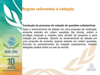 Regras referentes à votação
Condução do processo de votação de questões substantivas
Após o encerramento do debate em uma proposta de resolução,
somente estarão em ordem questões (de dúvida, ordem e
privilégio pessoal) e moções para divisão de proposta e para
votação por chamada. Quanto ao encerramento do debate em
uma proposta de emenda, apenas estarão em ordem questões.
Durante os procedimentos de votação (substantiva), nenhum
delegado poderá entrar ou sair do recinto.
 