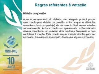 Regras referentes à votação
Divisão da questão
Após o encerramento do debate, um delegado poderá propor
uma moção para divisão da questão, a fim de que as cláusulas
operativas da(s) proposta(s) de documento final sejam votadas
separadamente. Após a moção ser apresentada, o Secretariado
deverá reconhecer no máximo dois oradores favoráveis e dois
contrários à moção. Esta moção requer maioria simples para ser
aprovada. Em caso de aprovação, dar-se-á o seguinte processo:
 