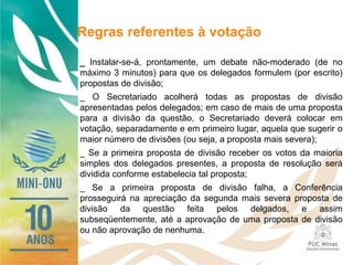 Regras referentes à votação
_ Instalar-se-á, prontamente, um debate não-moderado (de no
máximo 3 minutos) para que os delegados formulem (por escrito)
propostas de divisão;
_ O Secretariado acolherá todas as propostas de divisão
apresentadas pelos delegados; em caso de mais de uma proposta
para a divisão da questão, o Secretariado deverá colocar em
votação, separadamente e em primeiro lugar, aquela que sugerir o
maior número de divisões (ou seja, a proposta mais severa);
_ Se a primeira proposta de divisão receber os votos da maioria
simples dos delegados presentes, a proposta de resolução será
dividida conforme estabelecia tal proposta;
_ Se a primeira proposta de divisão falha, a Conferência
prosseguirá na apreciação da segunda mais severa proposta de
divisão da questão feita pelos delgados, e assim
subseqüentemente, até a aprovação de uma proposta de divisão
ou não aprovação de nenhuma.
 