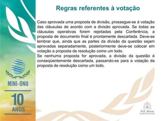 Regras referentes à votação
Caso aprovada uma proposta de divisão, prossegue-se à votação
das cláusulas de acordo com a divisão aprovada. Se todas as
cláusulas operativas forem rejeitadas pela Conferência, a
proposta de documento final é prontamente descartada. Deve-se
lembrar que, ainda que as partes da divisão da questão sejam
aprovadas separadamente, posteriormente deve-se colocar em
votação a proposta de resolução como um todo.
Se nenhuma proposta for aprovada, a divisão da questão é
conseqüentemente descartada, passando-se para a votação da
proposta de resolução como um todo.
 