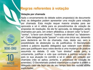 Regras referentes à votação
Votação por chamada
Após o encerramento do debate sobre proposta(s) de documento
final, os delegados podem apresentar uma moção para votação
por chamada. Esta moção requer maioria simples para ser
aprovada e só é válida para os procedimentos de votação de
propostas de resolução. Se ela for aprovada, os delegados serão
chamados por país, em ordem alfabética, e devem votar "a favor",
"contra", "a favor com direitos", "contra com direitos" ou "absterem-
se". Cada delegado pode "passar" o voto uma única vez, deixando
para declará-lo ao fim da chamada, mas, desta vez, sem a
possibilidade de abstenção ou de justificativa. O Secretariado
cederá a palavra àqueles delegados que votaram com direitos
para que justifiquem seus votos devido a uma mudança de postura
assumida no debate. O voto "com direitos" existe para, e
unicamente, justificar o voto que contrarie a política externa do
país (e sua atuação no comitê) e só é válido em votação por
chamada (não se aplica, portanto, a processos de votação de
emendas). O Secretariado poderá interromper e chamar à ordem o
delegado caso ele faça uso de seu tempo fora das razões acima
explicitadas.
 