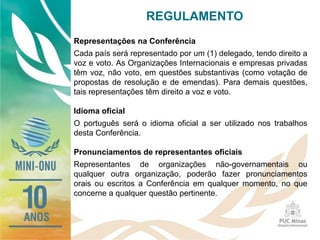REGULAMENTO
Representações na Conferência
Cada país será representado por um (1) delegado, tendo direito a
voz e voto. As Organizações Internacionais e empresas privadas
têm voz, não voto, em questões substantivas (como votação de
propostas de resolução e de emendas). Para demais questões,
tais representações têm direito a voz e voto.
Idioma oficial
O português será o idioma oficial a ser utilizado nos trabalhos
desta Conferência.
Pronunciamentos de representantes oficiais
Representantes de organizações não-governamentais ou
qualquer outra organização, poderão fazer pronunciamentos
orais ou escritos a Conferência em qualquer momento, no que
concerne a qualquer questão pertinente.
 