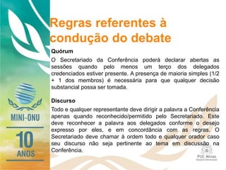 Regras referentes à
condução do debate
Quórum
O Secretariado da Conferência poderá declarar abertas as
sessões quando pelo menos um terço dos delegados
credenciados estiver presente. A presença de maioria simples (1/2
+ 1 dos membros) é necessária para que qualquer decisão
substancial possa ser tomada.
Discurso
Todo e qualquer representante deve dirigir a palavra a Conferência
apenas quando reconhecido/permitido pelo Secretariado. Este
deve reconhecer a palavra aos delegados conforme o desejo
expresso por eles, e em concordância com as regras. O
Secretariado deve chamar à ordem todo e qualquer orador caso
seu discurso não seja pertinente ao tema em discussão na
Conferência.
 