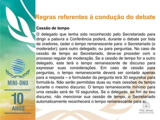 Regras referentes à condução do debate
Cessão de tempo
O delegado que tenha sido reconhecido pelo Secretariado para
dirigir a palavra a Conferência poderá, durante o debate por lista
de oradores, ceder o tempo remanescente para: o Secretariado (o
moderador); para outro delegado; ou para perguntas. No caso de
cessão de tempo ao Secretariado, deve-se proceder com o
processo regular de moderação. Se a cessão de tempo for a outro
delegado, este terá o tempo remanescente de discurso para
expressar suas considerações. Em caso de cessão para
perguntas, o tempo remanescente deverá ser contado apenas
para a resposta – o formulador da pergunta terá 30 segundos para
formulá-la. Não serão permitidas duas ou mais cessões de tempo
durante o mesmo discurso. O tempo remanescente mínimo para
uma cessão será de 10 segundos. Se o delegado, ao fim do seu
discurso, não mencionar sua cessão de tempo, o Secretariado
automaticamente reconhecerá o tempo remanescente para si.
 