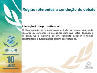 Regras referentes a condução do debate
Limitação do tempo de discurso
O Secretariado deve determinar o limite de tempo para cada
discurso ou consultar os delegados para que estes decidam a
respeito. Se o discurso de um delegado exceder o tempo
determinado, o Secretariado poderá interrompê-lo.
 