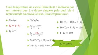  10 ∙ 𝑇𝐶 − 160 = 9 ∙ 𝑇𝐶
 10 ∙ 𝑇𝐶 − 9 ∙ 𝑇𝐶 = 160
 1 ∙ 𝑇𝐶 = 160
 𝑇𝐶 = 160 ℃
Uma temperatura na escala Fahrenheit é indicada por
um número que é o dobro daquele pelo qual ela é
representada na escala Celsius. Esta temperatura é:
 𝐷𝑎𝑑𝑜𝑠:
 𝑇𝐹 = 2 ∙ 𝑇𝐶
 𝑇𝐶 = ?
 𝑆𝑜𝑙𝑢çã𝑜:

𝑇 𝐶
5
=
𝑇 𝐹−32
9

𝑇 𝐶
5
=
2∙𝑇 𝐶−32
9
 5 ∙ 2 ∙ 𝑇𝐶 − 32 = 9 ∙ 𝑇𝐶
 10 ∙ 𝑇𝐶 − 160 = 9 ∙ 𝑇𝐶
 