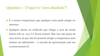 Questão 1 - O que é o “zero absoluto”?
 É a menor temperatura que qualquer coisa pode atingir no
universo.
 Qualquer átomo ou molécula que chegar a zero da escala
Kelvin (0K ou -273 °C) ficaria imóvel. Mas isso não passa de
uma teoria, já que não foi possível atingir a temperatura nem
mesmo em laboratório – o recorde de aproximação está em
0,000000000001 K.
 