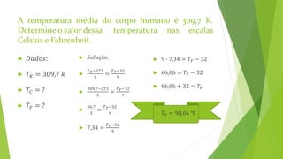 A temperatura média do corpo humano é 309,7 K.
Determine o valor dessa temperatura nas escalas
Celsius e Fahrenheit.
 𝐷𝑎𝑑𝑜𝑠:
 𝑇 𝐾 = 309,7 𝑘
 𝑇𝐶 = ?
 𝑇𝐹 = ?
 𝑆𝑜𝑙𝑢çã𝑜:

𝑇 𝐾−273
5
=
𝑇 𝐹−32
9

309,7−273
5
=
𝑇 𝐹−32
9

36,7
5
=
𝑇 𝐹−32
9
 7,34 =
𝑇 𝐹−32
9
 9 ∙ 7,34 = 𝑇𝐹 − 32
 66,06 = 𝑇𝐹 − 32
 66,06 + 32 = 𝑇𝐹
 𝑇𝐹 = 98,06 ℉
 
