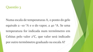 Questão 3
Numa escala de temperaturas A, o ponto do gelo
equivale a –10 °A e o do vapor, a 40 °A. Se uma
temperatura for indicada num termômetro em
Celsius pelo valor 2°C, que valor será indicado
por outro termômetro graduado na escala A?
 