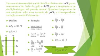 Uma escala termométrica arbitrária X atribui o valor 20°X para a
temperatura de fusão do gelo e 80°X para a temperatura de
ebulição da água, sob pressão normal. Quando a temperatura de
um ambiente sofre uma variação de 30°X, a correspondente
variação na escala Celsius é de:
 𝐷𝑎𝑑𝑜𝑠:
 ∆𝑇𝑋 = 30 °𝑋
 ∆𝑇𝐶= ?
 𝑆𝑜𝑙𝑢çã𝑜:

𝑚𝑒𝑖𝑜−𝑏𝑎𝑖𝑥𝑜
𝑐𝑖𝑚𝑎−𝑏𝑎𝑖𝑥𝑜

𝑇 𝐶−0
100−0
=
𝑇 𝑋−20
80−20

𝑇 𝐶
100
=
𝑇 𝑋−20
60

𝑇 𝐶
5
=
𝑇 𝑋−20
3
𝑇𝐶 𝑇𝑋
100
0
80
20
℃ °𝑋
÷ 20 ÷ 20

∆𝑇 𝐶
5
=
∆𝑇 𝑋
3

∆𝑇 𝐶
5
=
30
3

∆𝑇 𝐶
5
= 10
 ∆𝑇𝐶 = 10 ∙ 5
 ∆𝑇𝐶 = 50 ℃
 
